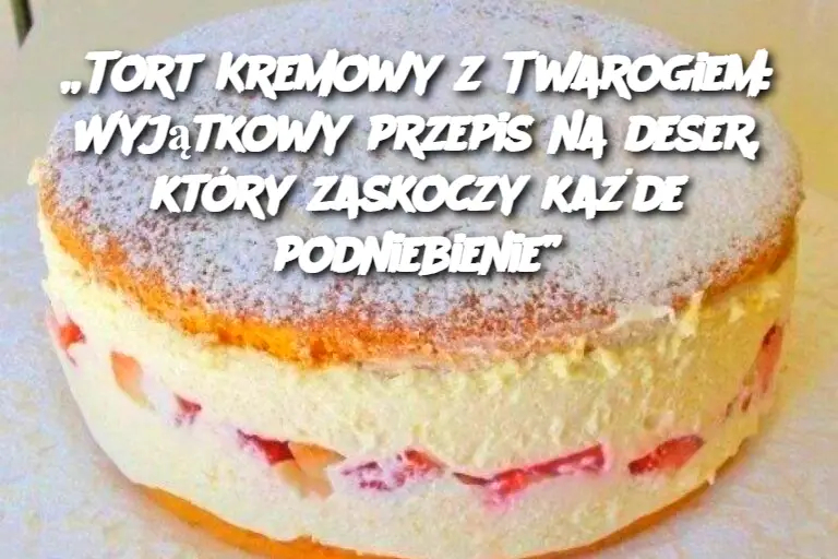 Tort Kremowy z Twarogiem: Wyjątkowy przepis na deser, który zaskoczy każde podniebienie