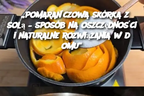 „Pomarańczowa skórka z solą – sposób na oszczędności i naturalne rozwiązania w domu”