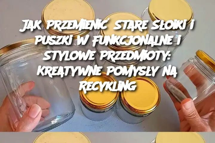 Jak Przemienić Stare Słoiki i Puszki w Funkcjonalne i Stylowe Przedmioty: Kreatywne Pomysły na Recykling