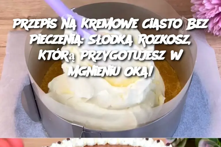 Przepis na Kremowe Ciasto Bez Pieczenia: Słodka Rozkosz, Którą Przygotujesz w Mgnieniu Oka!