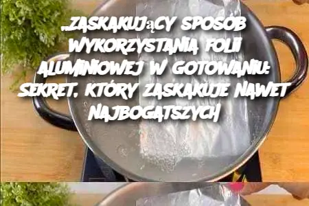 Zaskakujący sposób wykorzystania folii aluminiowej w gotowaniu: Sekret, który zaskakuje nawet najbogatszych