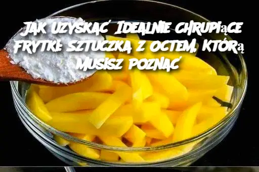 Jak Uzyskać Idealnie Chrupiące Frytki: Sztuczka z Octem, Którą Musisz Poznać